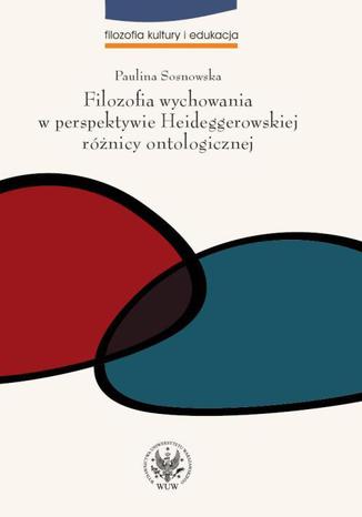 Filozofia wychowania w perspektywie Heideggerowskiej różnicy ontologicznej Paulina Sosnowska - okladka książki