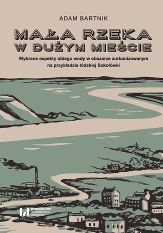 Mała rzeka w dużym mieście. Wybrane aspekty obiegu wody na obszarze zurbanizowanym na przykładzie łódzkiej Sokołówki Adam Bartnik - okladka książki