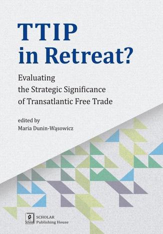 TTIP in Retreat? Evaluating the Strategic Significance of Transatlantic Free Trade. Evaluating the Strategic Significance of Transatlantic Free Trade Maria Dunin-Wąsowicz - okladka książki