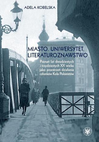 Miasto. Uniwersytet. Literaturoznawstwo. Poznań lat dwudzistych i trzydziestych XX wieku jako przestrzeń Adela Kobelska - okladka książki