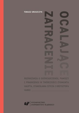 Ocalające zatracenie. Rozważania o doświadczeniu, pamięci i pragnieniu w twórczości Zygmunta Haupta, Stanisława Czycza i Krzysztofa Vargi Tomasz Gruszczyk - okladka książki