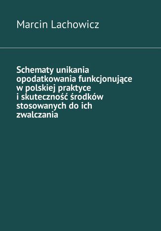 Schematy unikania opodatkowania funkcjonujące w polskiej praktyce i skuteczność środków stosowanych do ich zwalczania Marcin Lachowicz - okladka książki