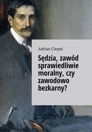 Sędzia, zawód sprawiedliwie moralny, czy zawodowo bezkarny? Adrian Ciepał - okladka książki