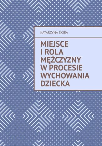 Miejsce i rola mężczyzny w procesie wychowania dziecka Katarzyna Skiba, Ewa Zawieja - okladka książki