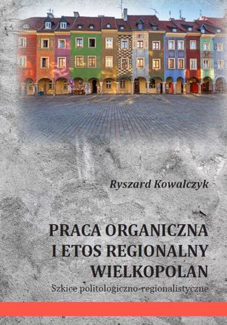 PRACA ORGANICZNA I ETOS REGIONALNY WIELKOPOLAN Szkice politologiczno-regionalistyczne Ryszard Kowalczyk - okladka książki