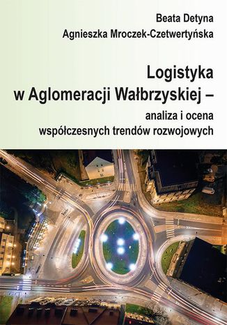 Logistyka w Aglomeracji Wałbrzyskiej  analiza i ocena współczesnych trendów rozwojowych Beata Detyna, Agnieszka Mroczek-Czetwertyńska - okladka książki