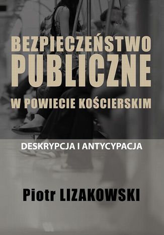 BEZPIECZEŃSTWO PUBLICZNE W POWIECIE KOŚCIERSKIM  DESKRYPCJA I ANTYCYPACJA Piotr Lizakowski - okladka książki