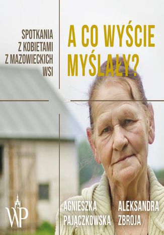 A co wyście myślały? Spotkania z kobietami z mazowieckich wsi Aleksandra Zbroja, Agnieszka Pajączkowska - okladka książki