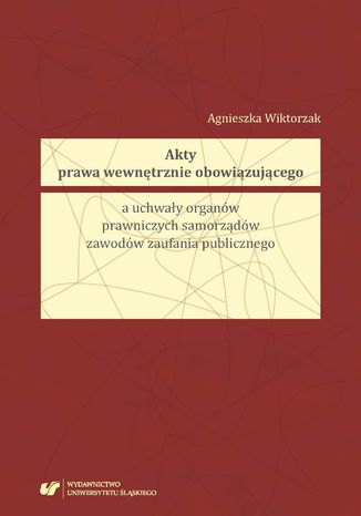 Akty prawa wewnętrznie obowiązującego a uchwały organów prawniczych samorządów zawodów zaufania publicznego Agnieszka Wiktorzak - okladka książki