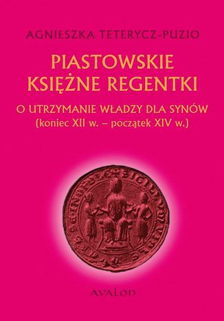 Piastowskie księżne regentki. O utrzymanie władzy dla synów (koniec XII w. - początek XIV w.) Agnieszka Teterycz-Puzio - okladka książki