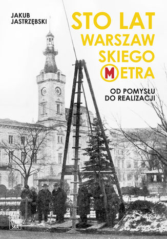 Sto lat warszawskiego metra. Od pomysłu do realizacji Jakub Jastrzębski - okladka książki
