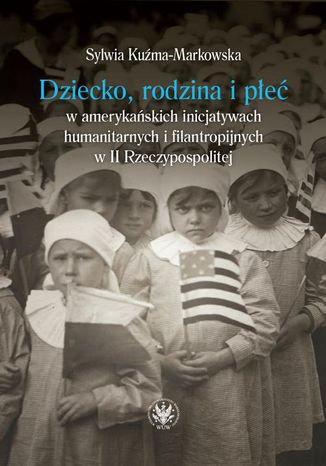 Dziecko, rodzina i płeć w amerykańskich inicjatywach humanitarnych i filantropijnych w II Rzeczypospolitej Sylwia Kuźma-Markowska - okladka książki