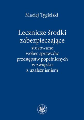 Lecznicze środki zabezpieczające stosowane wobec sprawców przestępstw popełnionych w związku z uzależnieniem Maciej Tygielski - okladka książki