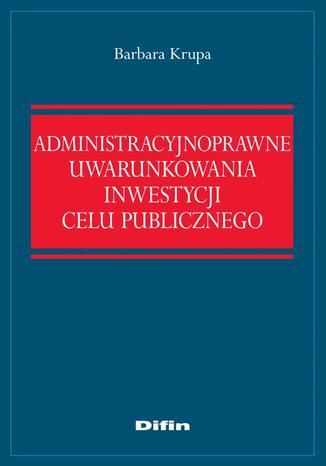 Administracyjnoprawne uwarunkowania inwestycji celu publicznego Barbara Krupa - okladka książki