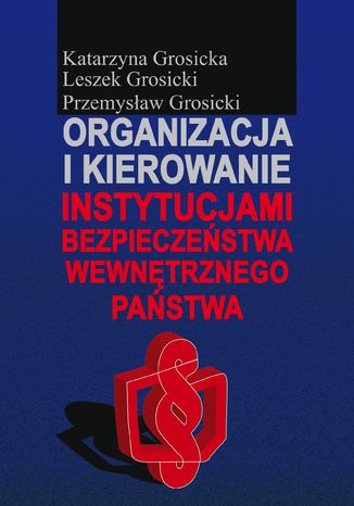 Organizacja i kierowanie instytucjami bezpieczeństwa wewnętrznego państwa Katarzyna Grosicka, Leszek Grosicki, Przemysław Grosicki - okladka książki