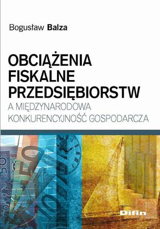 Obciążenia fiskalne przedsiębiorstw a międzynarodowa konkurencyjność gospodarcza Bogusław Balza - okladka książki