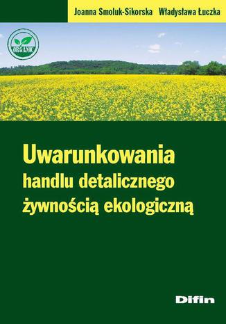 Uwarunkowania handlu detalicznego żywnością ekologiczną Joanna Smoluk-Sikorska, Władysława Łuczka - okladka książki