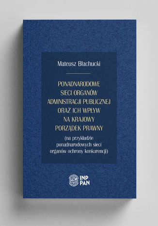 Ponadnarodowe sieci organów administracji publicznej oraz ich wpływ na krajowy porządek prawny (na przykładzie ponadnarodowych sieci organów ochrony konkurencji) Mateusz  Błachucki - okladka książki