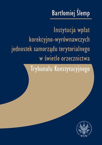 Instytucja wpłat korekcyjno-wyrównawczych jednostek samorządu terytorialnego w świetle orzecznictwa Trybunału Konstytucyjnego Bartłomiej Ślemp - okladka książki