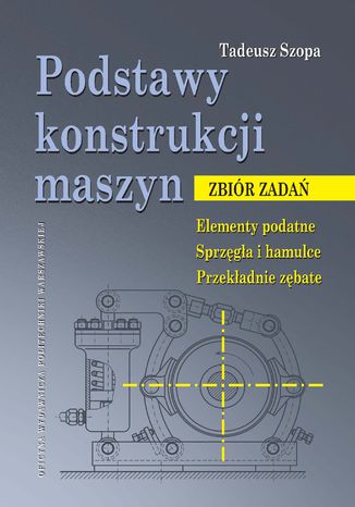 Podstawy konstrukcji maszyn. Zbiór zadań. Elementy podatne. Sprzęgła i hamulce. Przekładnie zębate Tadeusz Szopa - okladka książki