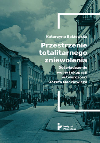 Przestrzenie totalitarnego zniewolenia. Doświadczenie wojny i okupacji w twórczości Józefa Mackiewicza Katarzyna Bałżewska - okladka książki