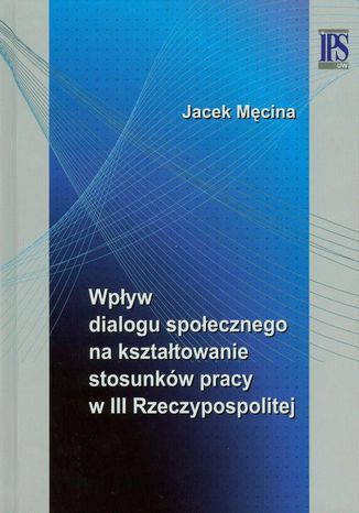 Wpływ dialogu społecznego na kształtowanie stosunków pracy w III Rzeczypospolitej Jacek Męcina - okladka książki