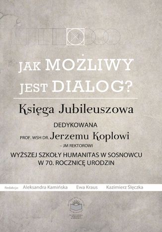 Jak możliwy jest dialog? Księga Jubileuszowa dedykowana prof. WSH dr Jerzemu Koplowi - JM Rektorowi Wyższej Szkoły Humanitas w Sosnowcu w 70. Rocznicę urodzin red. Aleksandra Kamińska, Ewa Kraus, Kazimierz Ślęczka - okladka książki