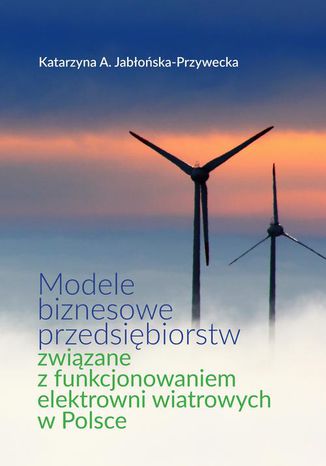 Modele biznesowe przedsiębiorstw związane z funkcjonowaniem elektrowni wiatrowych w Polsce Katarzyna A. Jabłońska-Przywecka - okladka książki