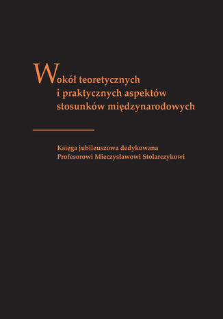 Wokół teoretycznych i praktycznych aspektów stosunków międzynarodowych. Księga jubileuszowa dedykowana profesorowi Mieczysławowi Stolarczykowi red. Tomasz Kubin, Justyna Łapaj-Kucharska, Tomasz Okraska - okladka książki