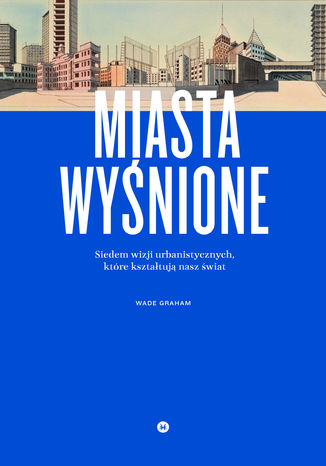 Miasta wyśnione. Siedem wizji urbanistycznych, które kształtują nasz świat Wade Graham - okladka książki