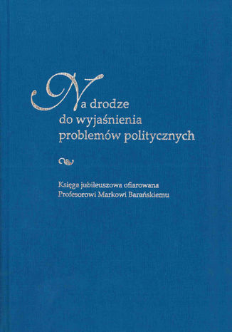 Na drodze do wyjaśnienia problemów politycznych. Księga jubileuszowa ofiarowana Profesorowi Markowi Barańskiemu red. Anna Czyż, Sebastian Kubas - okladka książki