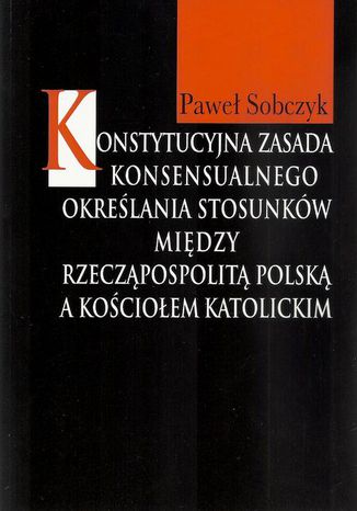 Konstytucyjna zasada konsensualnego określania stosunków między Rzecząpospolitą Polską a Kościołem katolickim Paweł Sobczyk - okladka książki