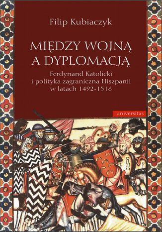 Między wojną a dyplomacją. Ferdynand Katolicki i polityka zagraniczna Hiszpanii w latach 1492-1516 Filip Kubiaczyk - okladka książki