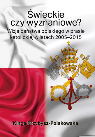 Świeckie czy wyznaniowe? Wizja państwa polskiego w prasie katolickiej w latach 2005-2015 Kinga Przybysz-Polakowska - okladka książki