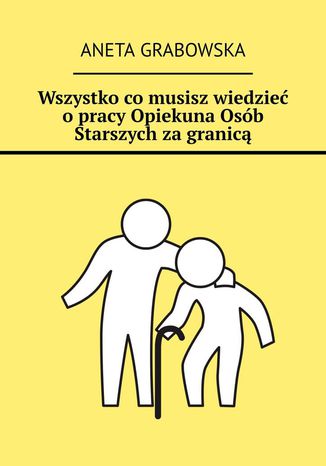 Wszystko co musisz wiedzieć o pracy Opiekuna Osób Starszych za granicą Aneta Grabowska - okladka książki