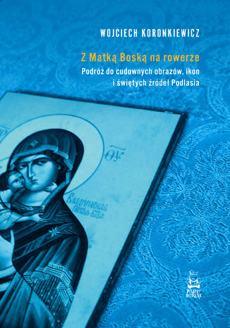 Z Matką Boską na rowerze. Podróż do cudownych obrazów, ikon i świętych źródeł Podlasia Wojciech Koronkiewicz - okladka książki