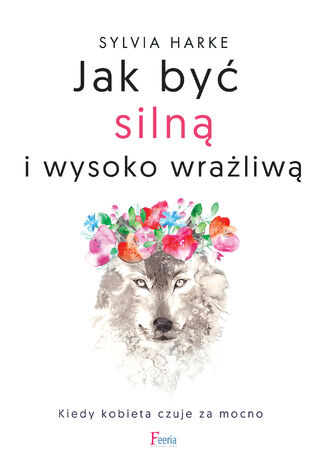 Jak być silną i wysoko wrażliwą. Kiedy kobieta czuje za mocno Sylvia Harke - okladka książki