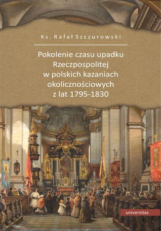 Pokolenie czasu upadku Rzeczpospolitej w polskich kazaniach okolicznościowych z lat 1795-1830 Ks. Rafał Szczurowski - okladka książki