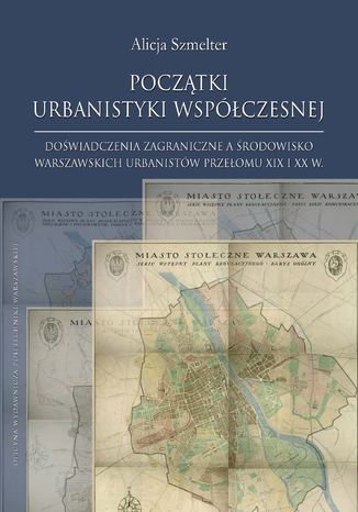 Początki urbanistyki współczesnej. Doświadczenia zagraniczne a środowisko warszawskich urbanistów przełomu XIX i XX w Alicja Szmelter - okladka książki