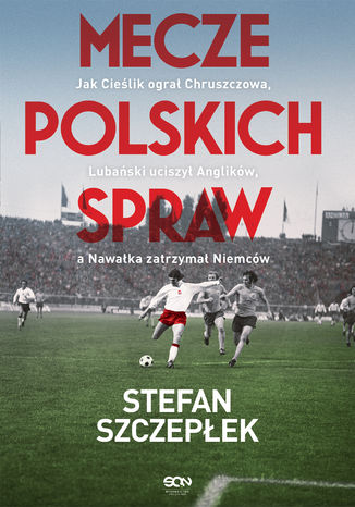 Mecze polskich spraw. Jak Cieślik ogral Chruszczowa, Lubański uciszył Anglików, a Nawałka zatrzymał Niemców Stefan Szczepłek - okladka książki