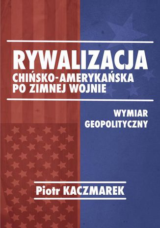 Geopolityczny wymiar rywalizacji Stanów Zjednoczonych Ameryki i Chińskiej Republiki Ludowej po zimnej wojnie Piotr Kaczmarek - okladka książki