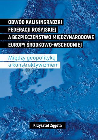 Obwód kaliningradzki Federacji Rosyjskiej a bezpieczeństwo międzynarodowe Europy Środkowo-Wschodniej. Między geopolityką a konstruktywizmem Krzysztof Żęgota - okladka książki