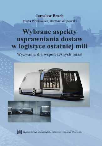 Wybrane aspekty usprawniania dostaw w logistyce ostatniej mili. Wyzwania dla współczesnych miast Jarosław Brach, Marta Pawłowska, Bartosz Wojtowski - okladka książki