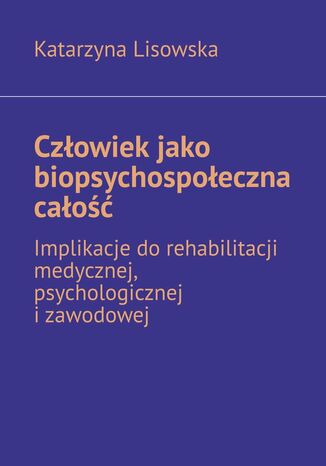 Człowiek jako biopsychospołeczna całość -- implikacje do rehabilitacji medycznej, psychologicznej i zawodowej Katarzyna Lisowska - okladka książki