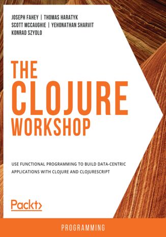 The Clojure Workshop. Use functional programming to build data-centric applications with Clojure and ClojureScript Joseph Fahey, Thomas Haratyk, Scott McCaughie, Yehonathan Sharvit, Konrad Szydlo - okladka książki