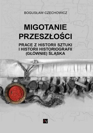 MIGOTANIE PRZESZŁOŚCI PRACE Z HISTORII SZTUKI I HISTORII HISTORIOGRAFII (GŁÓWNIE) ŚLĄSKA Bogusław Czechowicz - okladka książki