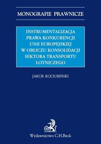 Instrumentalizacja prawa konkurencji Unii Europejskiej w obliczu konsolidacji sektora transportu lotniczego Jakub Kociubiński - okladka książki