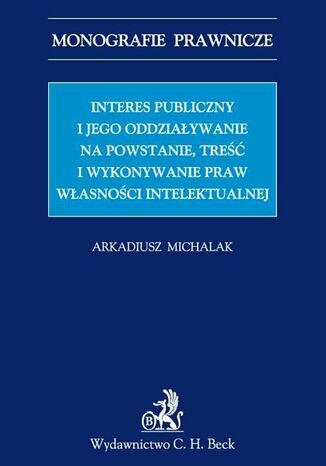 Interes publiczny i jego oddziaływanie na powstanie, treść i wykonywanie praw własności intelektualnej Arkadiusz Michalak - okladka książki