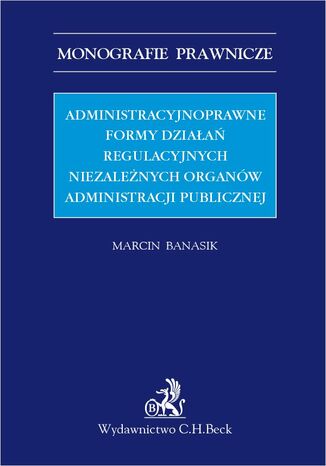 Administracyjnoprawne formy działań regulacyjnych niezależnych organów administracji publicznej Marcin Banasik - okladka książki