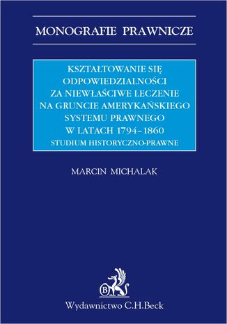 Kształtowanie się odpowiedzialności za niewłaściwe leczenie na gruncie amerykańskiego systemu prawnego w latach 1794-1860. Studium historyczno-prawne Marcin Michalak - okladka książki